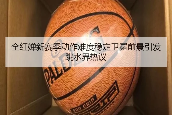 全红婵新赛季动作难度稳定卫冕前景引发跳水界热议